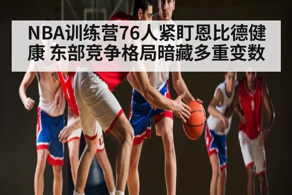 NBA训练营76人紧盯恩比德健康 东部竞争格局暗藏多重变数（www.c7c7.app）
